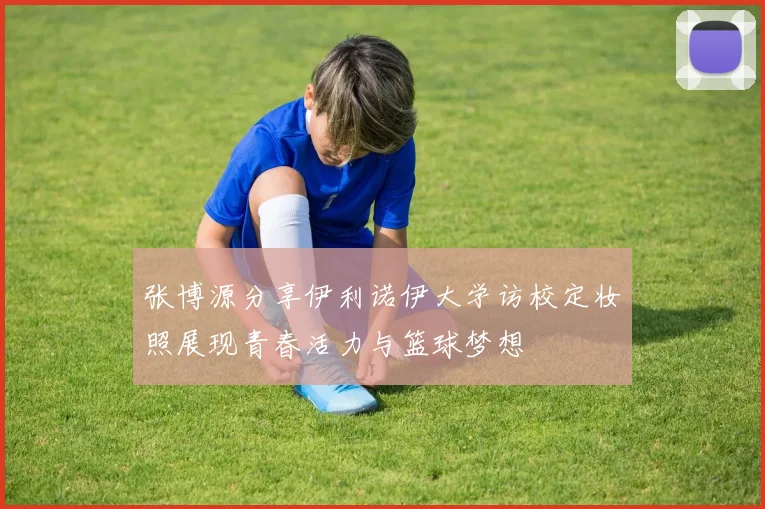 张博源分享伊利诺伊大学访校定妆照展现青春活力与篮球梦想