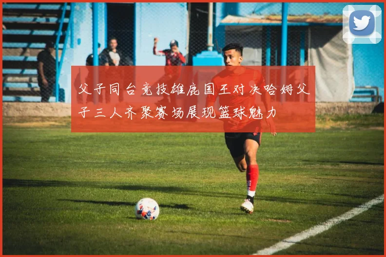 父子同台竞技雄鹿国王对决哈姆父子三人齐聚赛场展现篮球魅力