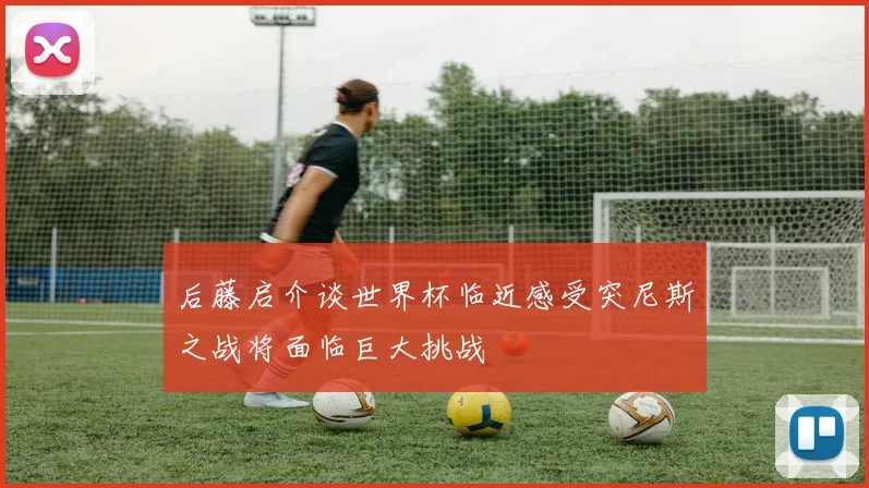 后藤启介谈世界杯临近感受突尼斯之战将面临巨大挑战