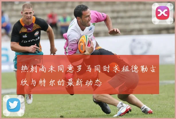 热刺尚未同意罗马同时求租德勒古欣与特尔的最新动态