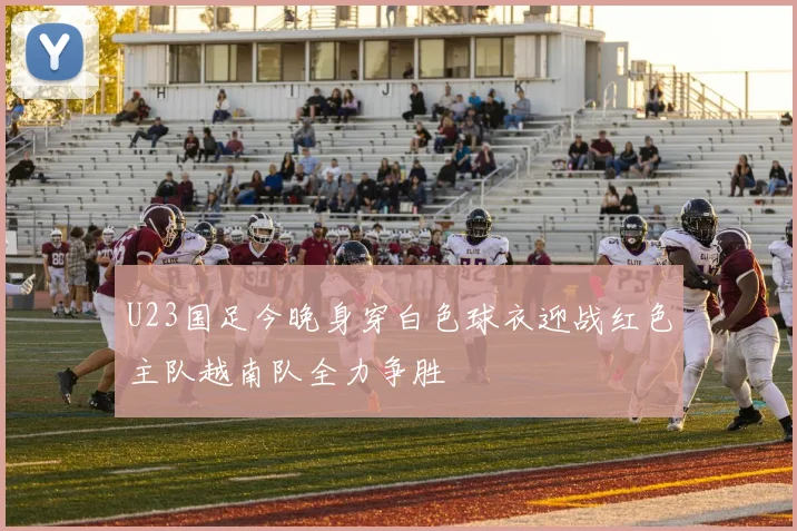 U23国足今晚身穿白色球衣迎战红色主队越南队全力争胜