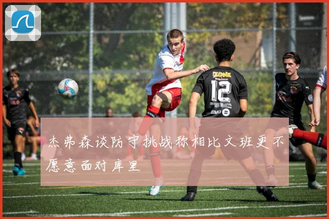 杰弗森谈防守挑战称相比文班更不愿意面对库里