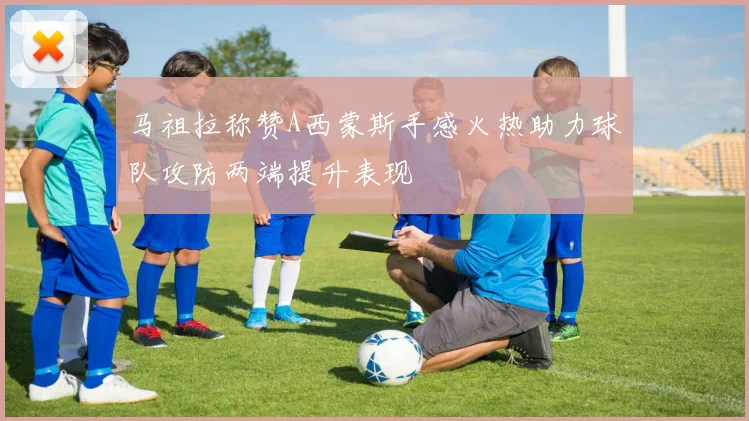 马祖拉称赞A西蒙斯手感火热助力球队攻防两端提升表现