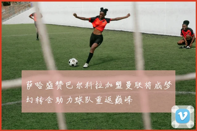 萨哈盛赞巴尔科拉加盟曼联将成梦幻转会助力球队重返巅峰
