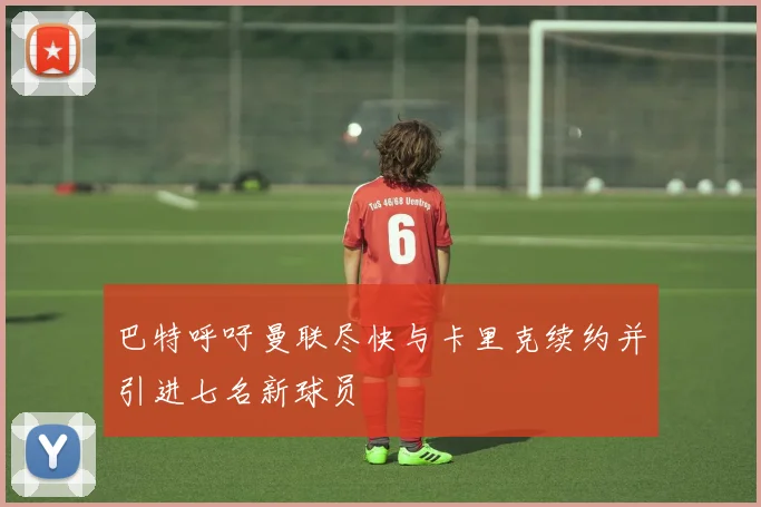 巴特呼吁曼联尽快与卡里克续约并引进七名新球员