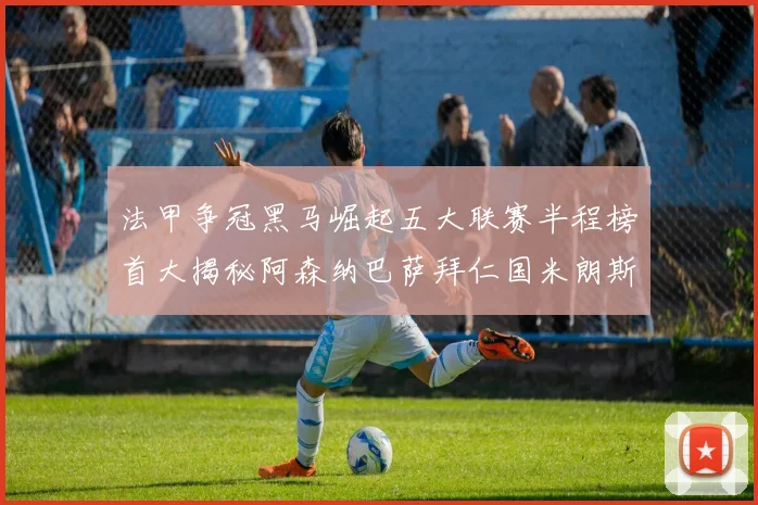 法甲争冠黑马崛起五大联赛半程榜首大揭秘阿森纳巴萨拜仁国米朗斯齐聚巅峰