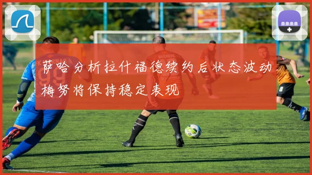 萨哈分析拉什福德续约后状态波动梅努将保持稳定表现