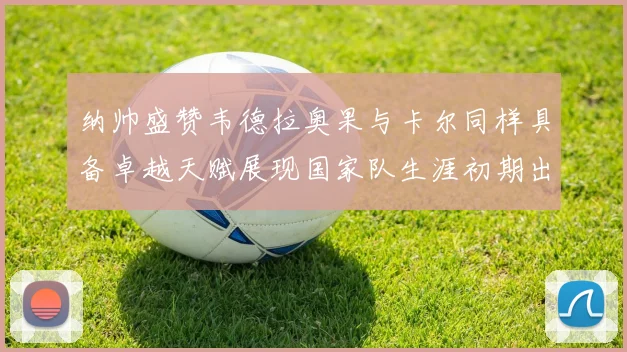 纳帅盛赞韦德拉奥果与卡尔同样具备卓越天赋展现国家队生涯初期出色表现