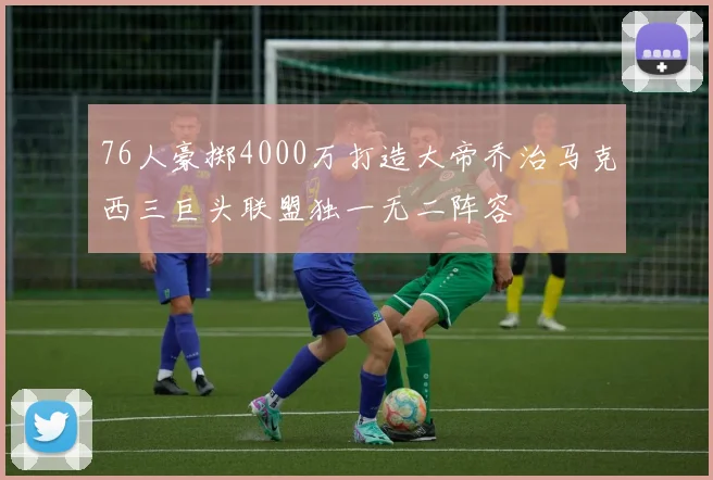 76人豪掷4000万打造大帝乔治马克西三巨头联盟独一无二阵容